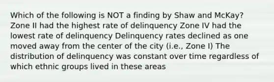 Which of the following is NOT a finding by Shaw and McKay? Zone II had the highest rate of delinquency Zone IV had the lowest rate of delinquency Delinquency rates declined as one moved away from the center of the city (i.e., Zone I) The distribution of delinquency was constant over time regardless of which ethnic groups lived in these areas