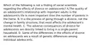 Which of the following is not a finding of social scientists regarding the effects of divorce on adolescents? A.The quality of an adolescent's relationship with important adults in the adolescent's life is more important than the number of parents in the home. B. It is the process of going through a divorce, not the change in family structure, that most affects the adolescent's mental health. C. The adverse consequences of divorce for adolescents are directly linked to living in a single-parent household. D. Some of the differences in the effects of divorce on adolescents are a result of genetic differences among individual adolescents.