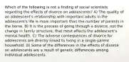 Which of the following is not a finding of social scientists regarding the effects of divorce on adolescents? A) The quality of an adolescent's relationship with important adults in the adolescent's life is more important than the number of parents in the home. B) It is the process of going through a divorce, not the change in family structure, that most affects the adolescent's mental health. C) The adverse consequences of divorce for adolescents are directly linked to living in a single-parent household. D) Some of the differences in the effects of divorce on adolescents are a result of genetic differences among individual adolescents.