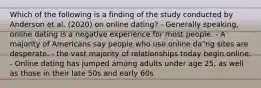 Which of the following is a finding of the study conducted by Anderson et al. (2020) on online dating? - Generally speaking, online dating is a negative experience for most people. - A majority of Americans say people who use online da"ng sites are desperate. - the vast majority of relationships today begin online. - Online dating has jumped among adults under age 25, as well as those in their late 50s and early 60s