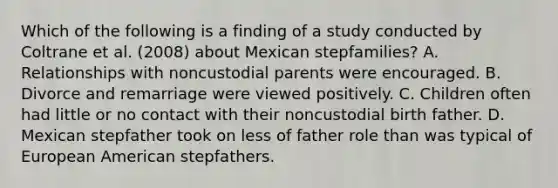 Which of the following is a finding of a study conducted by Coltrane et al. (2008) about Mexican stepfamilies? A. Relationships with noncustodial parents were encouraged. B. Divorce and remarriage were viewed positively. C. Children often had little or no contact with their noncustodial birth father. D. Mexican stepfather took on less of father role than was typical of European American stepfathers.