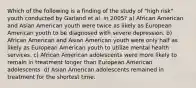 Which of the following is a finding of the study of "high risk" youth conducted by Garland et al. in 2005? a) African American and Asian American youth were twice as likely as European American youth to be diagnosed with severe depression. b) African American and Asian American youth were only half as likely as European American youth to utilize mental health services. c) African American adolescents were more likely to remain in treatment longer than European American adolescents. d) Asian American adolescents remained in treatment for the shortest time.