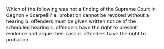 Which of the following was not a finding of the Supreme Court in Gagnon v Scarpelli? a. probation cannot be revoked without a hearing b. offenders must be given written notice of the scheduled hearing c. offenders have the right to present evidence and argue their case d. offenders have the right to probation