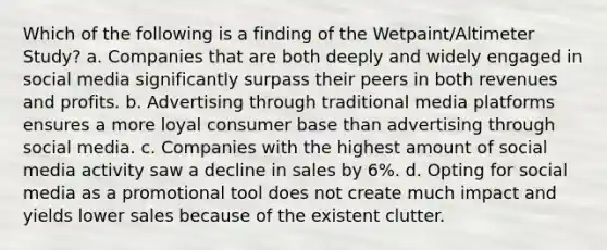 Which of the following is a finding of the Wetpaint/Altimeter Study? a. Companies that are both deeply and widely engaged in social media significantly surpass their peers in both revenues and profits. b. Advertising through traditional media platforms ensures a more loyal consumer base than advertising through social media. c. Companies with the highest amount of social media activity saw a decline in sales by 6%. d. Opting for social media as a promotional tool does not create much impact and yields lower sales because of the existent clutter.