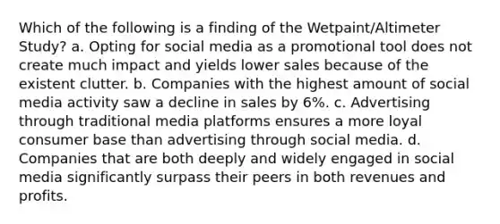 Which of the following is a finding of the Wetpaint/Altimeter Study? a. Opting for social media as a promotional tool does not create much impact and yields lower sales because of the existent clutter. b. Companies with the highest amount of social media activity saw a decline in sales by 6%. c. Advertising through traditional media platforms ensures a more loyal consumer base than advertising through social media. d. Companies that are both deeply and widely engaged in social media significantly surpass their peers in both revenues and profits.