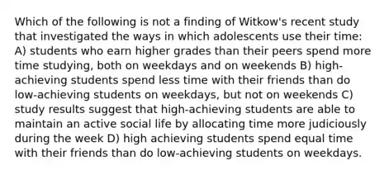 Which of the following is not a finding of Witkow's recent study that investigated the ways in which adolescents use their time: A) students who earn higher grades than their peers spend more time studying, both on weekdays and on weekends B) high-achieving students spend less time with their friends than do low-achieving students on weekdays, but not on weekends C) study results suggest that high-achieving students are able to maintain an active social life by allocating time more judiciously during the week D) high achieving students spend equal time with their friends than do low-achieving students on weekdays.