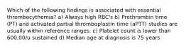 Which of the following findings is associated with essential thrombocythemia? a) Always high RBC's b) Prothrombin time (PT) and activated partial thromboplastin time (aPTT) studies are usually within reference ranges. c) Platelet count is lower than 600,00/u sustained d) Median age at diagnosis is 75 years