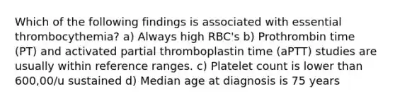 Which of the following findings is associated with essential thrombocythemia? a) Always high RBC's b) Prothrombin time (PT) and activated partial thromboplastin time (aPTT) studies are usually within reference ranges. c) Platelet count is lower than 600,00/u sustained d) Median age at diagnosis is 75 years