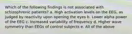 Which of the following findings is not associated with schizophrenic patients? a. High activation levels on the EEG, as judged by reactivity upon opening the eyes b. Lower alpha power of the EEG c. Increased variability of frequency d. Higher wave symmetry than EEGs of control subjects e. All of the above