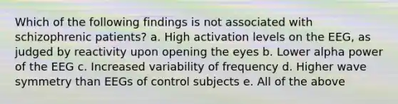 Which of the following findings is not associated with schizophrenic patients? a. High activation levels on the EEG, as judged by reactivity upon opening the eyes b. Lower alpha power of the EEG c. Increased variability of frequency d. Higher wave symmetry than EEGs of control subjects e. All of the above