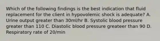 Which of the following findings is the best indication that fluid replacement for the client in hypovolemic shock is adequate? A. Urine output greater than 30ml/hr B. Systolic blood pressure greater than 110 C. Diastolic blood pressure greateer than 90 D. Respiratory rate of 20/min