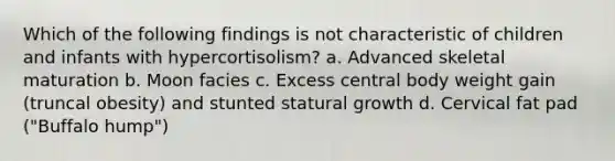 Which of the following findings is not characteristic of children and infants with hypercortisolism? a. Advanced skeletal maturation b. Moon facies c. Excess central body weight gain (truncal obesity) and stunted statural growth d. Cervical fat pad ("Buffalo hump")