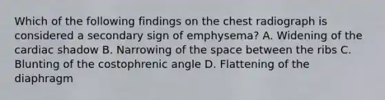 Which of the following findings on the chest radiograph is considered a secondary sign of emphysema? A. Widening of the cardiac shadow B. Narrowing of the space between the ribs C. Blunting of the costophrenic angle D. Flattening of the diaphragm