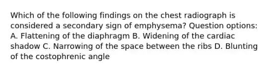 Which of the following findings on the chest radiograph is considered a secondary sign of emphysema? Question options: A. Flattening of the diaphragm B. Widening of the cardiac shadow C. Narrowing of the space between the ribs D. Blunting of the costophrenic angle