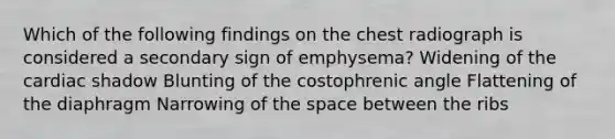 Which of the following findings on the chest radiograph is considered a secondary sign of emphysema? Widening of the cardiac shadow Blunting of the costophrenic angle Flattening of the diaphragm Narrowing of the space between the ribs