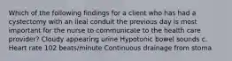 Which of the following findings for a client who has had a cystectomy with an ileal conduit the previous day is most important for the nurse to communicate to the health care provider? Cloudy appearing urine Hypotonic bowel sounds c. Heart rate 102 beats/minute Continuous drainage from stoma