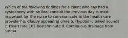 Which of the following findings for a client who has had a cystectomy with an ileal conduit the previous day is most important for the nurse to communicate to the health care provider? a. Cloudy appearing urine b. Hypotonic bowel sounds c. Heart rate 102 beats/minute d. Continuous drainage from stoma