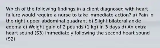 Which of the following findings in a client diagnosed with heart failure would require a nurse to take immediate action? a) Pain in the right upper abdominal quadrant b) Slight bilateral ankle edema c) Weight gain of 2 pounds (1 kg) in 3 days d) An extra heart sound (S3) immediately following the second heart sound (S2)