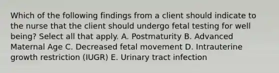 Which of the following findings from a client should indicate to the nurse that the client should undergo fetal testing for well being? Select all that apply. A. Postmaturity B. Advanced Maternal Age C. Decreased fetal movement D. Intrauterine growth restriction (IUGR) E. Urinary tract infection