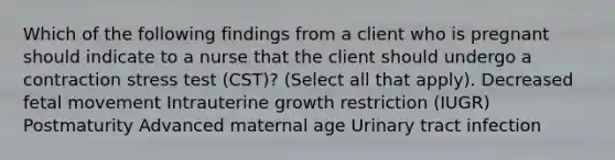 Which of the following findings from a client who is pregnant should indicate to a nurse that the client should undergo a contraction stress test (CST)? (Select all that apply). Decreased fetal movement Intrauterine growth restriction (IUGR) Postmaturity Advanced maternal age Urinary tract infection