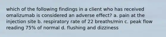 which of the following findings in a client who has received omalizumab is considered an adverse effect? a. pain at the injection site b. respiratory rate of 22 breaths/min c. peak flow reading 75% of normal d. flushing and dizziness