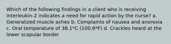 Which of the following findings in a client who is receiving interleukin-2 indicates a need for rapid action by the nurse? a. Generalized muscle aches b. Complaints of nausea and anorexia c. Oral temperature of 38.1*C (100.6*F) d. Crackles heard at the lower scapular border