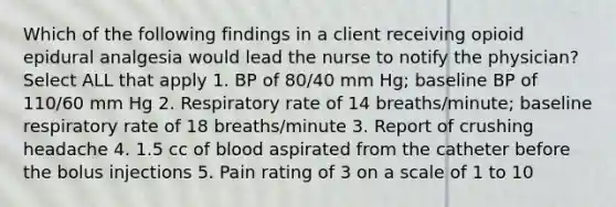 Which of the following findings in a client receiving opioid epidural analgesia would lead the nurse to notify the physician? Select ALL that apply 1. BP of 80/40 mm Hg; baseline BP of 110/60 mm Hg 2. Respiratory rate of 14 breaths/minute; baseline respiratory rate of 18 breaths/minute 3. Report of crushing headache 4. 1.5 cc of blood aspirated from the catheter before the bolus injections 5. Pain rating of 3 on a scale of 1 to 10