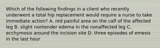 Which of the following findings in a client who recently underwent a total hip replacement would require a nurse to take immediate action? A. red painful area on the calf of the affected leg B. slight nontender edema in the nonaffected leg C. ecchymosis around the incision site D. three episodes of emesis in the last hour