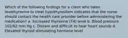 Which of the following findings for a client who takes levothyroxine to treat hypothyroidism indicates that the nurse should contact the health care provider before administering the medication? a. Increased thyroxine (T4) level b. Blood pressure 102/62 mm Hg c. Distant and difficult to hear heart sounds d. Elevated thyroid stimulating hormone level