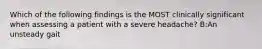 Which of the following findings is the MOST clinically significant when assessing a patient with a severe headache? B:An unsteady gait
