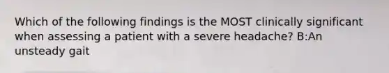 Which of the following findings is the MOST clinically significant when assessing a patient with a severe headache? B:An unsteady gait