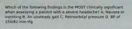 Which of the following findings is the MOST clinically significant when assessing a patient with a severe headache? A. Nausea or vomiting B. An unsteady gait C. Retroorbital pressure D. BP of 150/82 mm Hg