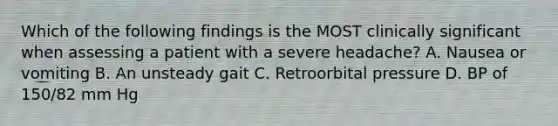 Which of the following findings is the MOST clinically significant when assessing a patient with a severe headache? A. Nausea or vomiting B. An unsteady gait C. Retroorbital pressure D. BP of 150/82 mm Hg