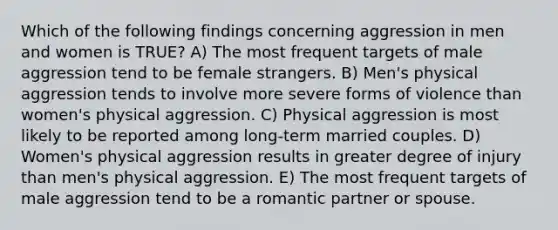 Which of the following findings concerning aggression in men and women is TRUE? A) The most frequent targets of male aggression tend to be female strangers. B) Men's physical aggression tends to involve more severe forms of violence than women's physical aggression. C) Physical aggression is most likely to be reported among long-term married couples. D) Women's physical aggression results in greater degree of injury than men's physical aggression. E) The most frequent targets of male aggression tend to be a romantic partner or spouse.