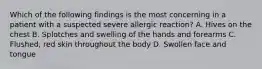 Which of the following findings is the most concerning in a patient with a suspected severe allergic​ reaction? A. Hives on the chest B. Splotches and swelling of the hands and forearms C. Flushed, red skin throughout the body D. Swollen face and tongue