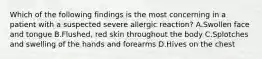 Which of the following findings is the most concerning in a patient with a suspected severe allergic​ reaction? A.Swollen face and tongue B.Flushed, red skin throughout the body C.Splotches and swelling of the hands and forearms D.Hives on the chest