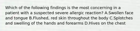 Which of the following findings is the most concerning in a patient with a suspected severe allergic​ reaction? A.Swollen face and tongue B.Flushed, red skin throughout the body C.Splotches and swelling of the hands and forearms D.Hives on the chest