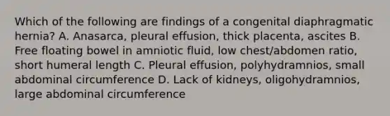 Which of the following are findings of a congenital diaphragmatic hernia? A. Anasarca, pleural effusion, thick placenta, ascites B. Free floating bowel in amniotic fluid, low chest/abdomen ratio, short humeral length C. Pleural effusion, polyhydramnios, small abdominal circumference D. Lack of kidneys, oligohydramnios, large abdominal circumference