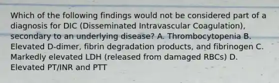 Which of the following findings would not be considered part of a diagnosis for DIC (Disseminated Intravascular Coagulation), secondary to an underlying disease? A. Thrombocytopenia B. Elevated D-dimer, fibrin degradation products, and fibrinogen C. Markedly elevated LDH (released from damaged RBCs) D. Elevated PT/INR and PTT