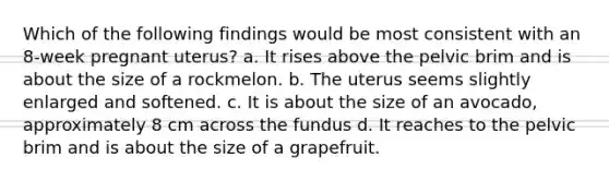 Which of the following findings would be most consistent with an 8-week pregnant uterus? a. It rises above the pelvic brim and is about the size of a rockmelon. b. The uterus seems slightly enlarged and softened. c. It is about the size of an avocado, approximately 8 cm across the fundus d. It reaches to the pelvic brim and is about the size of a grapefruit.