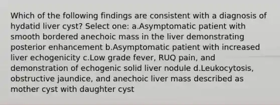 Which of the following findings are consistent with a diagnosis of hydatid liver cyst? Select one: a.Asymptomatic patient with smooth bordered anechoic mass in the liver demonstrating posterior enhancement b.Asymptomatic patient with increased liver echogenicity c.Low grade fever, RUQ pain, and demonstration of echogenic solid liver nodule d.Leukocytosis, obstructive jaundice, and anechoic liver mass described as mother cyst with daughter cyst