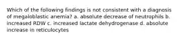 Which of the following findings is not consistent with a diagnosis of megaloblastic anemia? a. absolute decrease of neutrophils b. increased RDW c. increased lactate dehydrogenase d. absolute increase in reticulocytes