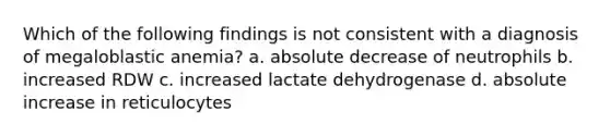 Which of the following findings is not consistent with a diagnosis of megaloblastic anemia? a. absolute decrease of neutrophils b. increased RDW c. increased lactate dehydrogenase d. absolute increase in reticulocytes