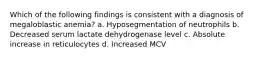 Which of the following findings is consistent with a diagnosis of megaloblastic anemia? a. Hyposegmentation of neutrophils b. Decreased serum lactate dehydrogenase level c. Absolute increase in reticulocytes d. Increased MCV