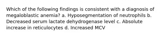 Which of the following findings is consistent with a diagnosis of megaloblastic anemia? a. Hyposegmentation of neutrophils b. Decreased serum lactate dehydrogenase level c. Absolute increase in reticulocytes d. Increased MCV