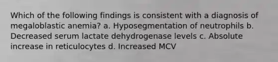 Which of the following findings is consistent with a diagnosis of megaloblastic anemia? a. Hyposegmentation of neutrophils b. Decreased serum lactate dehydrogenase levels c. Absolute increase in reticulocytes d. Increased MCV