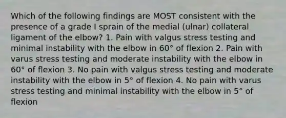 Which of the following findings are MOST consistent with the presence of a grade I sprain of the medial (ulnar) collateral ligament of the elbow? 1. Pain with valgus stress testing and minimal instability with the elbow in 60° of flexion 2. Pain with varus stress testing and moderate instability with the elbow in 60° of flexion 3. No pain with valgus stress testing and moderate instability with the elbow in 5° of flexion 4. No pain with varus stress testing and minimal instability with the elbow in 5° of flexion