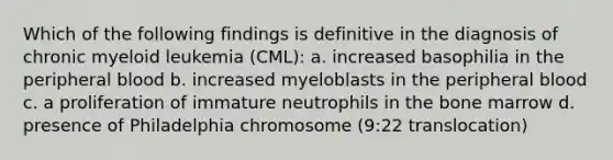 Which of the following findings is definitive in the diagnosis of chronic myeloid leukemia (CML): a. increased basophilia in the peripheral blood b. increased myeloblasts in the peripheral blood c. a proliferation of immature neutrophils in the bone marrow d. presence of Philadelphia chromosome (9:22 translocation)