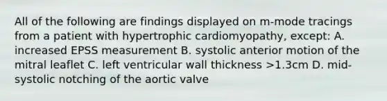 All of the following are findings displayed on m-mode tracings from a patient with hypertrophic cardiomyopathy, except: A. increased EPSS measurement B. systolic anterior motion of the mitral leaflet C. left ventricular wall thickness >1.3cm D. mid-systolic notching of the aortic valve