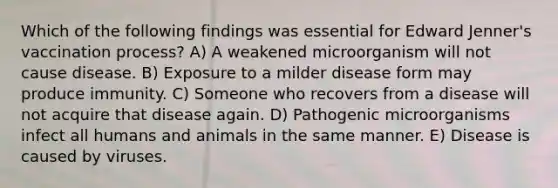 Which of the following findings was essential for Edward Jenner's vaccination process? A) A weakened microorganism will not cause disease. B) Exposure to a milder disease form may produce immunity. C) Someone who recovers from a disease will not acquire that disease again. D) Pathogenic microorganisms infect all humans and animals in the same manner. E) Disease is caused by viruses.